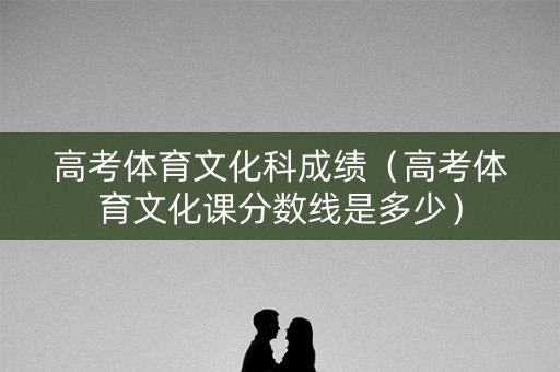高考体育文化科成绩（高考体育文化课分数线是多少）