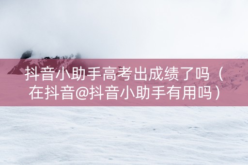 抖音小助手高考出成绩了吗（在抖音@抖音小助手有用吗）