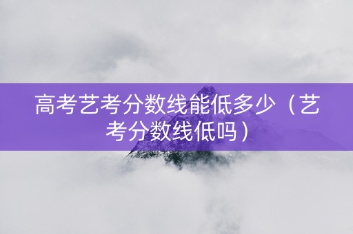 高考艺考分数线能低多少（艺考分数线低吗）