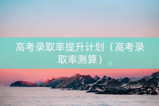 高考录取率提升计划（高考录取率测算）