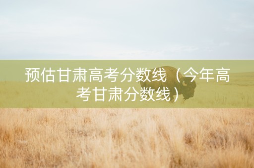 预估甘肃高考分数线（今年高考甘肃分数线）