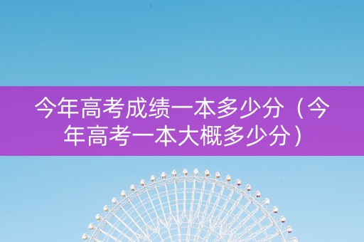 今年高考成绩一本多少分（今年高考一本大概多少分）