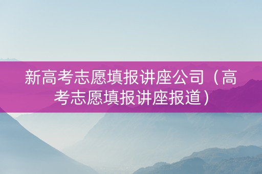 新高考志愿填报讲座公司（高考志愿填报讲座报道）