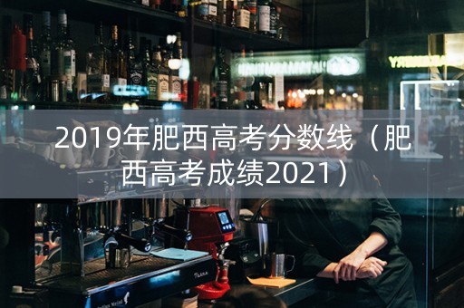2019年肥西高考分数线（肥西高考成绩2021）