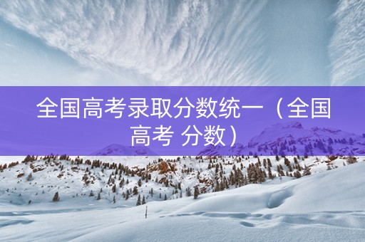 全国高考录取分数统一（全国高考 分数）