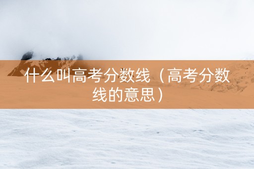 什么叫高考分数线（高考分数线的意思）
