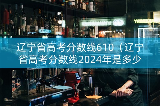 辽宁省高考分数线610（辽宁省高考分数线2024年是多少）