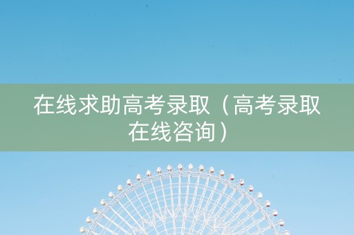 在线求助高考录取（高考录取在线咨询）