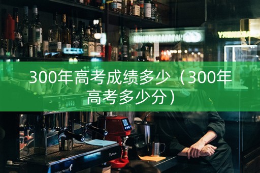 300年高考成绩多少（300年高考多少分）