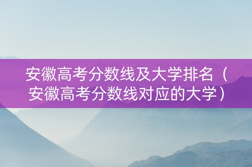安徽高考分数线及大学排名（安徽高考分数线对应的大学）
