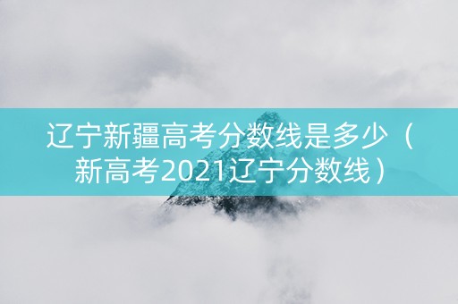 辽宁新疆高考分数线是多少（新高考2021辽宁分数线）