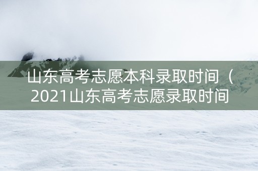 山东高考志愿本科录取时间（2021山东高考志愿录取时间）