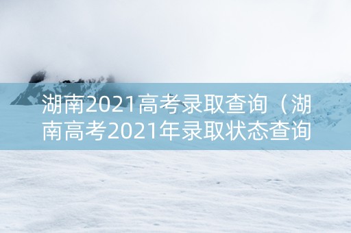 湖南2021高考录取查询（湖南高考2021年录取状态查询）