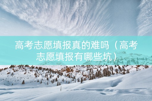 高考志愿填报真的难吗（高考志愿填报有哪些坑）
