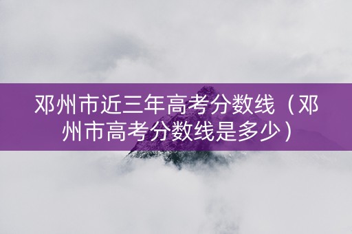 邓州市近三年高考分数线（邓州市高考分数线是多少）
