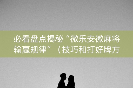 必看盘点揭秘“微乐安徽麻将输赢规律”（技巧和打好牌方法)