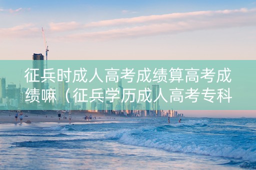 征兵时成人高考成绩算高考成绩嘛（征兵学历成人高考专科在读有用吗）