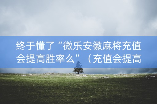 终于懂了“微乐安徽麻将充值会提高胜率么”（充值会提高胜率么)