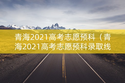 青海2021高考志愿预科（青海2021高考志愿预科录取线）