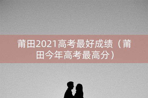 莆田2021高考最好成绩（莆田今年高考最高分）