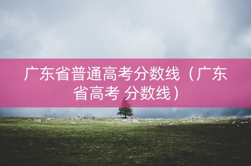 广东省普通高考分数线（广东省高考 分数线）