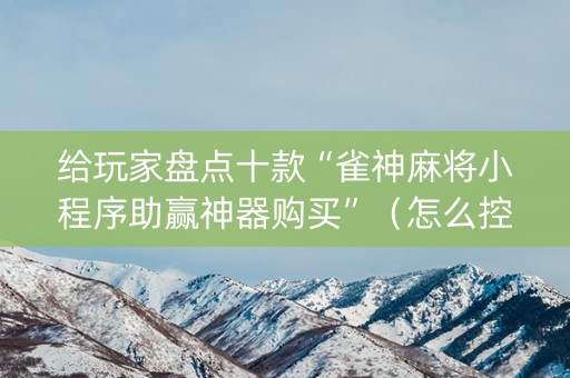 给玩家盘点十款“雀神麻将小程序助赢神器购买”（怎么控制输赢)