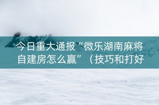 今日重大通报“微乐湖南麻将自建房怎么赢”（技巧和打好牌方法)