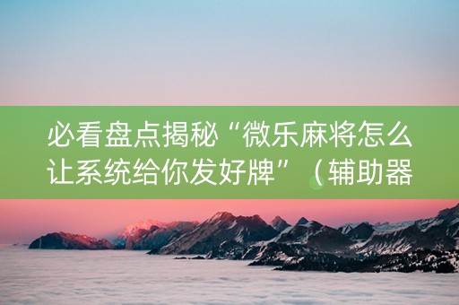 必看盘点揭秘“微乐麻将怎么让系统给你发好牌”（辅助器通用版)