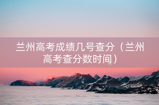 兰州高考成绩几号查分（兰州高考查分数时间）