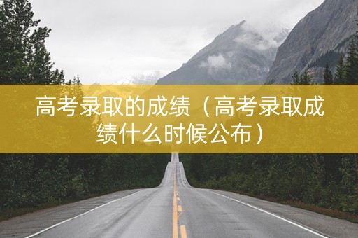 高考录取的成绩（高考录取成绩什么时候公布）