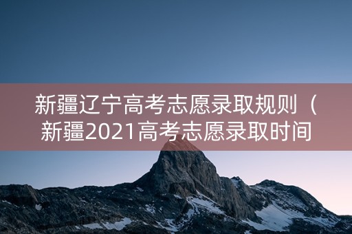 新疆辽宁高考志愿录取规则（新疆2021高考志愿录取时间）