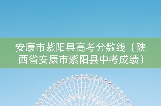 安康市紫阳县高考分数线（陕西省安康市紫阳县中考成绩）