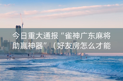 今日重大通报“雀神广东麻将助赢神器”（好友房怎么才能赢)