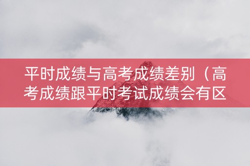 平时成绩与高考成绩差别（高考成绩跟平时考试成绩会有区别吗）