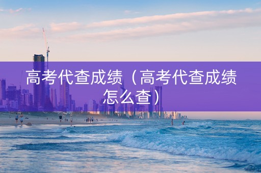 高考代查成绩（高考代查成绩怎么查）