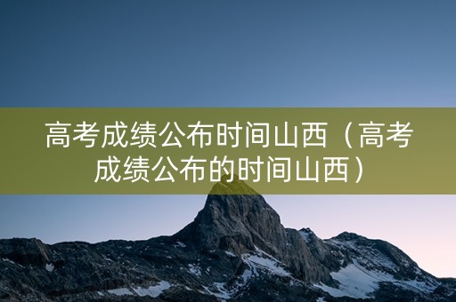 高考成绩公布时间山西（高考成绩公布的时间山西）