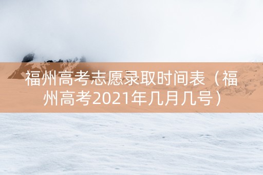 福州高考志愿录取时间表（福州高考2021年几月几号）