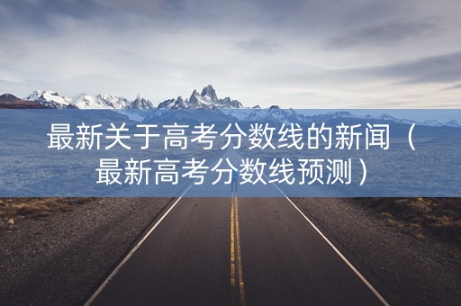 最新关于高考分数线的新闻（最新高考分数线预测）