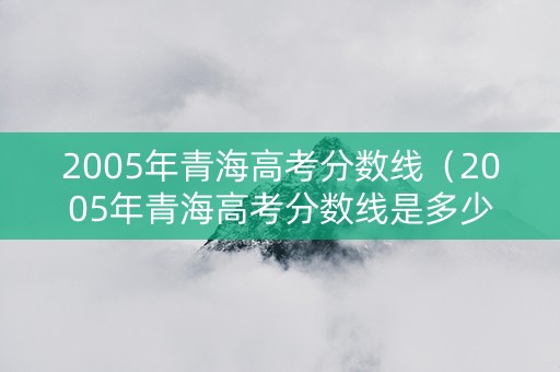 2005年青海高考分数线（2005年青海高考分数线是多少）