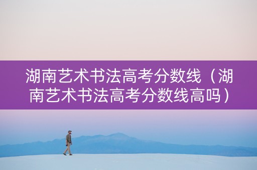 湖南艺术书法高考分数线（湖南艺术书法高考分数线高吗）