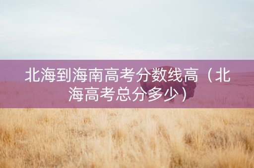 北海到海南高考分数线高（北海高考总分多少）