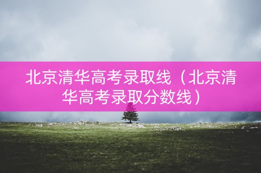 北京清华高考录取线（北京清华高考录取分数线）