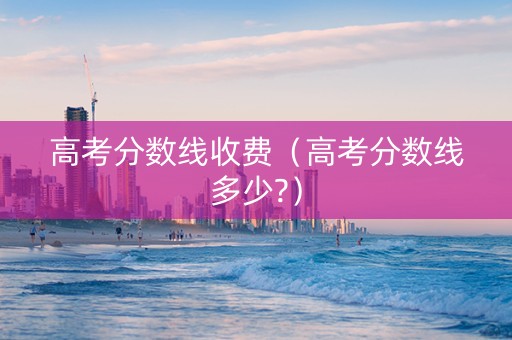 高考分数线收费（高考分数线多少?）