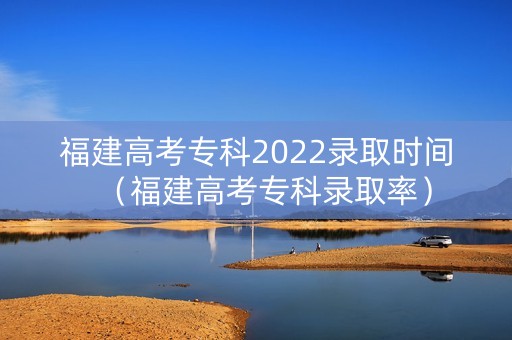 福建高考专科2022录取时间（福建高考专科录取率）
