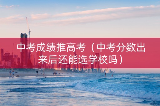 中考成绩推高考（中考分数出来后还能选学校吗）
