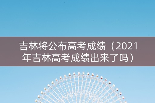 吉林将公布高考成绩（2021年吉林高考成绩出来了吗）