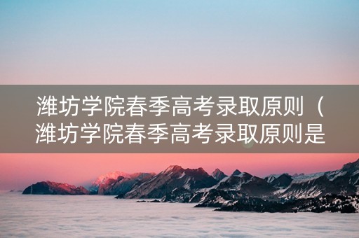 潍坊学院春季高考录取原则（潍坊学院春季高考录取原则是什么）