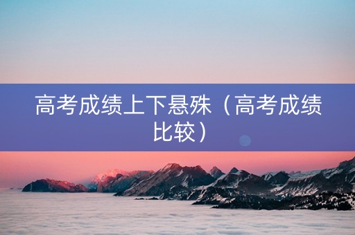 高考成绩上下悬殊（高考成绩比较）