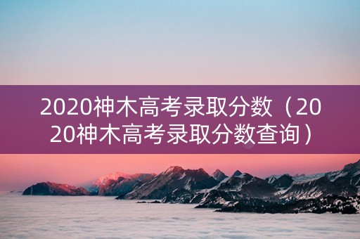 2020神木高考录取分数（2020神木高考录取分数查询）