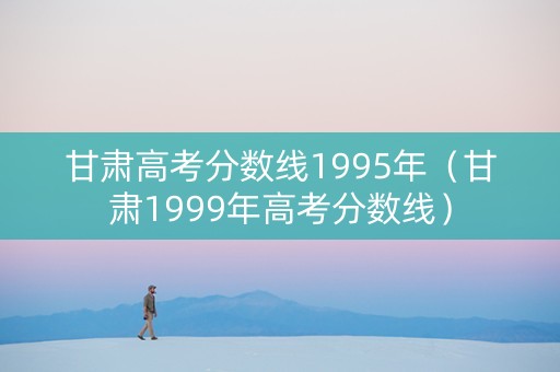 甘肃高考分数线1995年（甘肃1999年高考分数线）